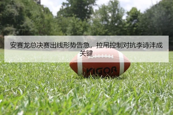安赛龙总决赛出线形势告急，拉吊控制对抗李诗沣成关键